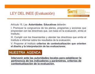 LEY DEL INEE (Evaluación)
Artículo 15. Las Autoridades Educativas deberán:
I. Promover la congruencia de los planes, programas y acciones que
emprendan con las directrices que, con base en la evaluación, emita el
Instituto;
III. Cumplir con los lineamientos y atender las directrices que emita el
Instituto e informar sobre los resultados de la evaluación;
V. Proponer al Instituto criterios de contextualización que orienten
el diseño y la interpretación de las evaluaciones;
Intervenir ante las autoridades locales para establecer la
pertinencia de los indicadores y parámetros, criterios de
contextualización de la evaluacion.
 