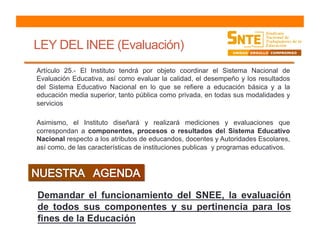 LEY DEL INEE (Evaluación)
Artículo 25.- El Instituto tendrá por objeto coordinar el Sistema Nacional de
Evaluación Educativa, así como evaluar la calidad, el desempeño y los resultados
del Sistema Educativo Nacional en lo que se refiere a educación básica y a la
educación media superior, tanto pública como privada, en todas sus modalidades y
servicios
Asimismo, el Instituto diseñará y realizará mediciones y evaluaciones que
correspondan a componentes, procesos o resultados del Sistema Educativo
Nacional respecto a los atributos de educandos, docentes y Autoridades Escolares,
así como, de las características de instituciones publicas y programas educativos.
Demandar el funcionamiento del SNEE, la evaluación
de todos sus componentes y su pertinencia para los
fines de la Educación
 