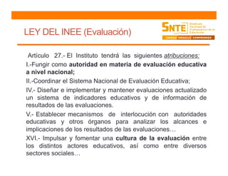 LEY DEL INEE (Evaluación)
Artículo 27.- El Instituto tendrá las siguientes atribuciones:
I.-Fungir como autoridad en materia de evaluación educativa
a nivel nacional;
II.-Coordinar el Sistema Nacional de Evaluación Educativa;
IV.- Diseñar e implementar y mantener evaluaciones actualizado
un sistema de indicadores educativos y de información de
resultados de las evaluaciones.
V.- Establecer mecanismos de interlocución con autoridades
educativas y otros órganos para analizar los alcances e
implicaciones de los resultados de las evaluaciones…
XVI.- Impulsar y fomentar una cultura de la evaluación entre
los distintos actores educativos, así como entre diversos
sectores sociales…
 