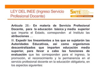 LEY DEL INEE (Ingreso Servicio
Profesional Docente)
Artículo 28.- En materia de Servicio Profesional
Docente, para la educación básica y media superior
que imparta el Estado, corresponden al Instituto las
atribuciones …
III. Expedir los lineamientos a los que se sujetarán las
Autoridades Educativas, así como organismos
descentralizados que imparten educación media
superior, para llevar a cabo las funciones de
evaluación que les corresponden para el ingreso, la
promoción, el reconocimiento y la permanencia en el
servicio profesional docente en la educación obligatoria, en
los aspectos siguientes:
 