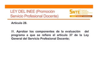 LEY DEL INEE (Promoción
Servicio Profesional Docente)
Artículo 28.
IX. Aprobar los componentes de la evaluación del
programa a que se refiere el artículo 37 de la Ley
General del Servicio Profesional Docente;
 