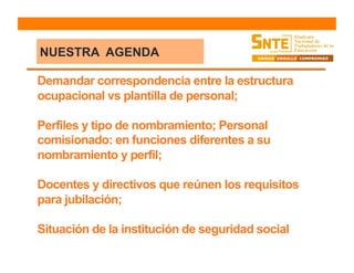Demandar correspondencia entre la estructura
ocupacional vs plantilla de personal;
Perfiles y tipo de nombramiento; Personal
comisionado: en funciones diferentes a su
nombramiento y perfil;
Docentes y directivos que reúnen los requisitos
para jubilación;
Situación de la institución de seguridad social
NUESTRA AGENDA
 