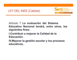 LEY DEL INEE (Calidad)
Artículo 7. La evaluación del Sistema
Educativo Nacional tendrá, entre otros, los
siguientes fines:
l.Contribuir a mejorar la Calidad de la
Educación;
IV.Mejorar la gestión escolar y los procesos
educativos..
 