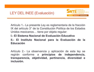 LEY DEL INEE (Evaluación)
Artículo 1.- La presente Ley es reglamentaria de la fracción
IX del artículo 3° de la Constitución Política de los Estados
Unidos mexicanos… tiene por objeto regular:
I.- El Sistema Nacional de Evaluación Educativa
II.- El Instituto Nacional para la Evaluación de la
Educación
Artículo 2.- La observancia y aplicación de esta ley se
regirán conforme a principios de independencia,
transparencia, objetividad, pertinencia, diversidad e
inclusión.
 