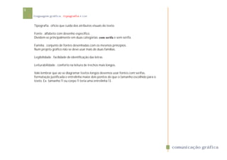 5
    linguagem gráfica . tipografia e cor


    Tipografia . ofício que cuida dos atributos visuais do texto.

    Fonte . alfabeto com desenho específico.
    Dividem-se principalmente em duas categorias: com serifa e sem serifa.

    Família . conjunto de fontes desenhadas com os mesmos princípios.
    Num projeto gráfico não se deve usar mais de duas famílias.

    Legibilidade . facilidade de identificação das letras

    Leiturabilidade . conforto na leitura de trechos mais longos.

    Vale lembrar que ao se diagramar textos longos devemos usar fontes com serifas,
    formatação justificada e entrelinha maior dois pontos do que o tamanho escolhido para o
    texto. Ex. tamanho 11 ou corpo 11 teria uma entrelinha 13.




                                                                                              comunicação gráfica
 
