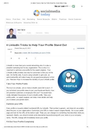 22/02/13 4 LinkedIn Tricks to Help Your Profile Stand Out | Social Media Today
socialmediatoday.com/anilbvalvi/1250941/4-linkedin-seo-tricks-help-your-profile-rank 1/4
Posts Profile Comments Follow
Anil Valvi
LinkedIn is more than just a social networking site; it is also a
powerful marketing tool for any organization. This is why it is
important to optimize your profile for the search engines. Your
LinkedIn profile provides one way for customers to find you on the
web. On the flip side, if you’re using LinkedIn to get a job, an
optimized profile will make it easy for prospective employers to find
you. Here are 4 tips to increase the visibility of your LinkedIn profile.
Take Your Profile Public
This tip is so simple, yet so many LinkedIn users fail to use it. If
you’ve limited your profile views to just your friends and family, how
will potential customers or employers find you? You would have
totally defeated the purpose of your LinkedIn profile. Take your
profile public, so search engines can index more details and help
you increase your global reach.
Optimize your URL
Every profile is issued a default numbered URL by LinkedIn. That number is generic, and does not accurately
describe your or your organization. Customize your URL to make it search engine friendly. Go to your profile
page and look for the URL at the bottom right. There you can change it to something that describes what you
represent. Ideally, you should include some descriptive keywords along with your name or your company
name. The URL change will immediately boost your profile.
Fill Out Your Profile Completely
Sign up | Login with →
Home Post Here Hot Marketing Social Networks Mobile Practices Social Customer
Webinars & Reports Advertise With Us
0
Like it? 0 comments
0
4 LinkedIn Tricks to Help Your Profile Stand Out
Posted February 22, 2013
Keywords: LinkedIn, SEO, Social Media, job search, Profile
0 0 0
 