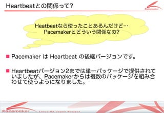 Heartbeatとの関係って?


       Heatbeatなら使ったことあるんだけど…
          Pacemakerとどういう関係なの?



 Pacemaker は Heartbeat の後継バージョンです。

 Heartbeatバージョン2までは単一パッケージで提供されて
  いましたが、Pacemakerからは複数のパッケージを組み合
  わせて使うようになりました。



              Copyright(c) 2011 Linux-HA Japan Project
                                                         13
 