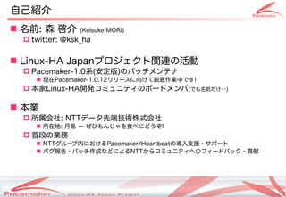 自己紹介
 名前: 森 啓介      (Keisuke MORI)
  twitter: @ksk_ha


 Linux-HA Japanプロジェクト関連の活動
  Pacemaker-1.0系(安定版)のパッチメンテナ
     現在Pacemaker-1.0.12リリースに向けて鋭意作業中です!
  本家Linux-HA開発コミュニティのボードメンバ(でも名前だけ…)

 本業
  所属会社: NTTデータ先端技術株式会社
     所在地: 月島 ー ぜひもんじゃを食べにどうぞ!
  普段の業務
     NTTグループ内におけるPacemaker/Heartbeatの導入支援・サポート
     バグ報告・パッチ作成などによるNTTからコミュニティへのフィードバック・貢献




                        Copyright(c) 2011 Linux-HA Japan Project
                                                                   2
 