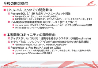 今後の開発動向
 Linux-HA Japanでの開発動向
   PostgreSQL 9.1 SR 対応リソースエージェント開発
     PostgreSQL 9.1正式リリース！(2011/09/12)
     本家開発コミュニティに提案予定。皆さんからのフィードバックをお待ちしています！
   KVM対応仮想環境連携機能 本日リリース！(2011/09/16)
     pm_kvm_tools: KVMゲスト内のPacemakerとハイパーバイザ上のPacemakerを連携
     vm-ctl: 仮想マシンリソース管理用のツール


 本家開発コミュニティの開発動向
   ディザスタリカバリ対応：遠隔地を結ぶクラスタリング機能(split-site)
   クラウド対応：ハイパーバイザ上のPacemakerからのVM内監視機能
     Pacemaker-cloud プロジェクト、Matahariプロジェクト
   Pacemaker と Red Hat HA add-on の融合
     リソースエージェント(RA)共通化:開発リポジトリの統合は済。今後は共通RAの開発
     rgmanagerからPacemakerへの置き換え




                     Copyright(c) 2011 Linux-HA Japan Project
                                                                22
 