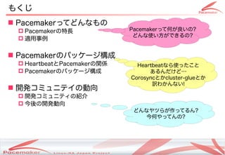 もくじ
 Pacemakerってどんなもの
  Pacemakerの特長                                Pacemakerって何が良いの?
                                                どんな使い方ができるの?
  適用事例


 Pacemakerのパッケージ構成
  HeartbeatとPacemakerの関係                          Heartbeatなら使ったこと
  Pacemakerのパッケージ構成                                   あるんだけど…
                                                 Corosyncとかcluster-glueとか
                                                        訳わかんない!
 開発コミュニテイの動向
  開発コミュニティの紹介
  今後の開発動向
                                                  どんなヤツらが作ってるん?
                                                     今何やってんの?




                  Copyright(c) 2011 Linux-HA Japan Project
                                                                            3
 