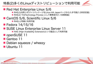 特長(2)多くのLinuxディストリビューションで利用可能
 Red Hat Enterprise Linux 5/6
      RHEL5/6用リポジトリパッケージをLinux-HA Japanページから入手可能(1.0系安定版)
      RHEL6 ではTechnology Preview として標準添付(1.1系開発版)
 CentOS 5/6, Scientific Linux 5/6
      RHELと同様に利用可能
 Fedora 14/15/16
 SUSE Linux Enterprise Linux Server 11
      HAE (High Availability Extension)という製品として利用可能
 openSUSE 11
 Gentoo 11
 Debian squeeze / wheezy
 Ubuntu 11



                        Copyright(c) 2011 Linux-HA Japan Project
                                                                   6
 
