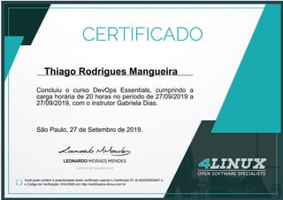 Thiago Rodrigues Mangueira
Concluiu o curso DevOps Essentials, cumprindo a
carga horária de 20 horas no período de 27/09/2019 a
27/09/2019, com o instrutor Gabriela Dias.
São Paulo, 27 de Setembro de 2019.
Você pode conferir a autenticidade deste certificado usando o Certificado ID: 4L452300063847 e
o Código de Verificação: IHXJX90h em http://certificados.4linux.com.br
 