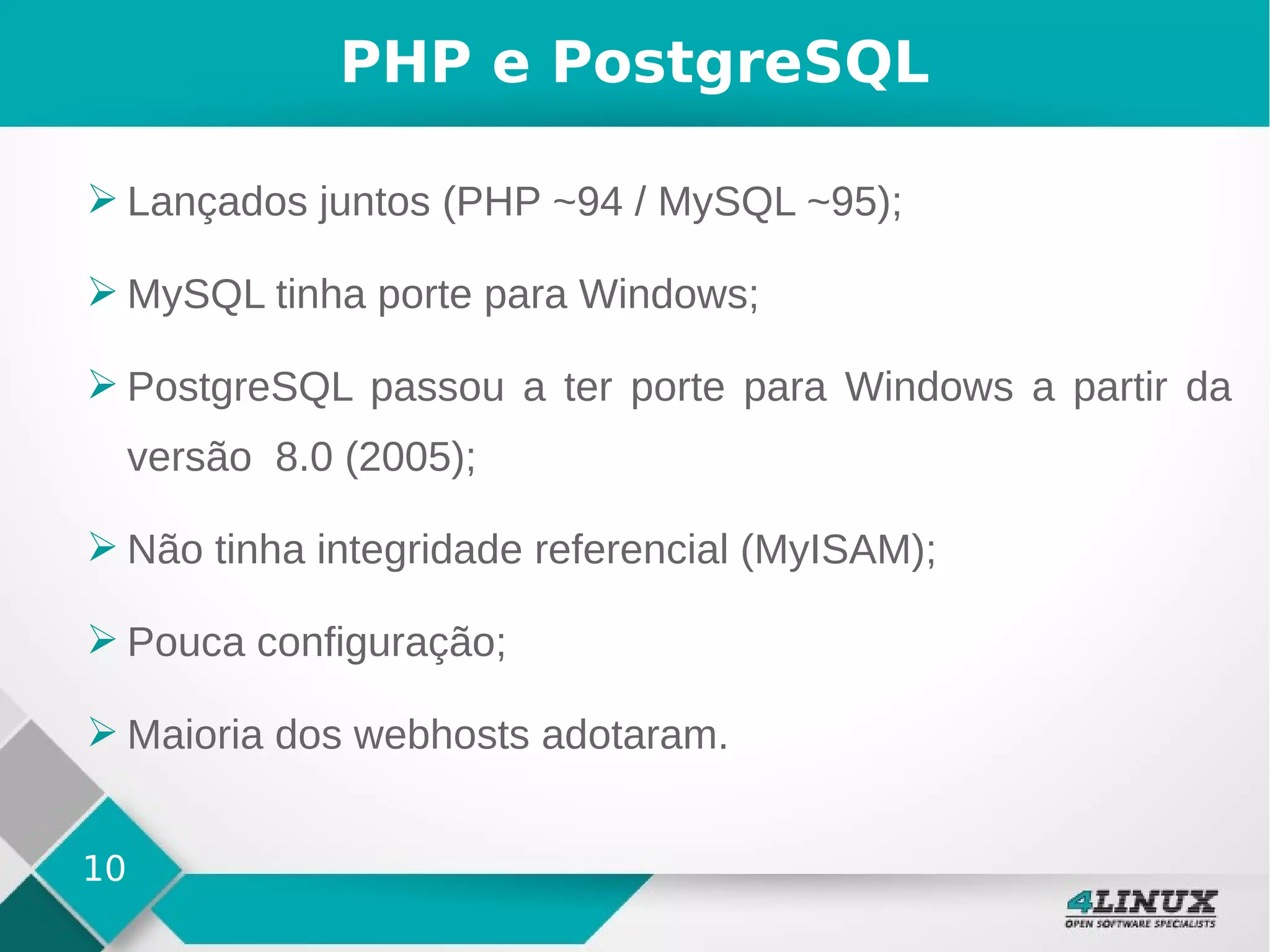 10
PHP e PostgreSQL
➢ Lançados juntos (PHP ~94 / MySQL ~95);
➢ MySQL tinha porte para Windows;
➢ PostgreSQL passou a ter porte para Windows a partir da
versão 8.0 (2005);
➢ Não tinha integridade referencial (MyISAM);
➢ Pouca configuração;
➢ Maioria dos webhosts adotaram.
 