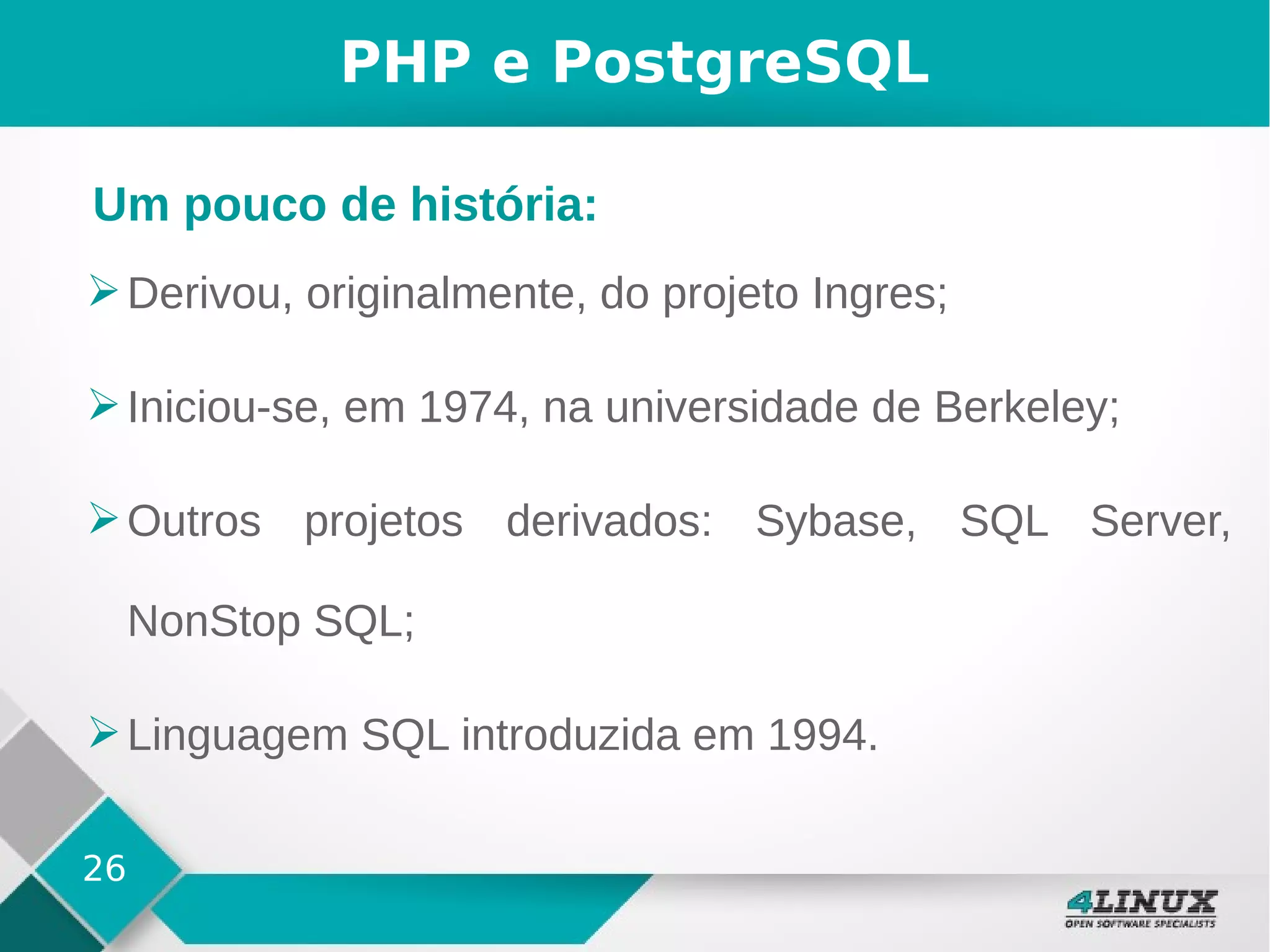 26
PHP e PostgreSQL
➢Derivou, originalmente, do projeto Ingres;
➢Iniciou-se, em 1974, na universidade de Berkeley;
➢Outros projetos derivados: Sybase, SQL Server,
NonStop SQL;
➢Linguagem SQL introduzida em 1994.
Um pouco de história:
 