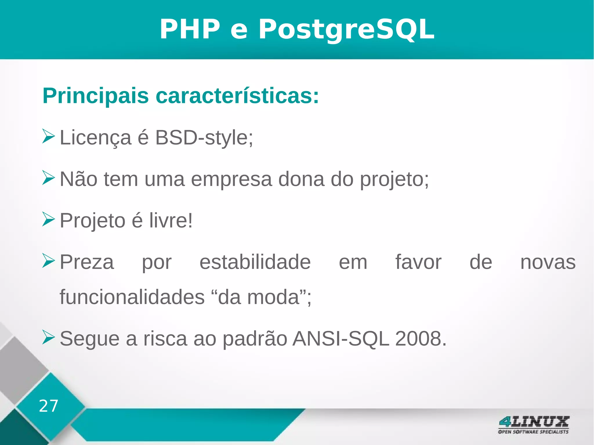 27
PHP e PostgreSQL
➢Licença é BSD-style;
➢Não tem uma empresa dona do projeto;
➢Projeto é livre!
➢Preza por estabilidade em favor de novas
funcionalidades “da moda”;
➢Segue a risca ao padrão ANSI-SQL 2008.
Principais características:
 