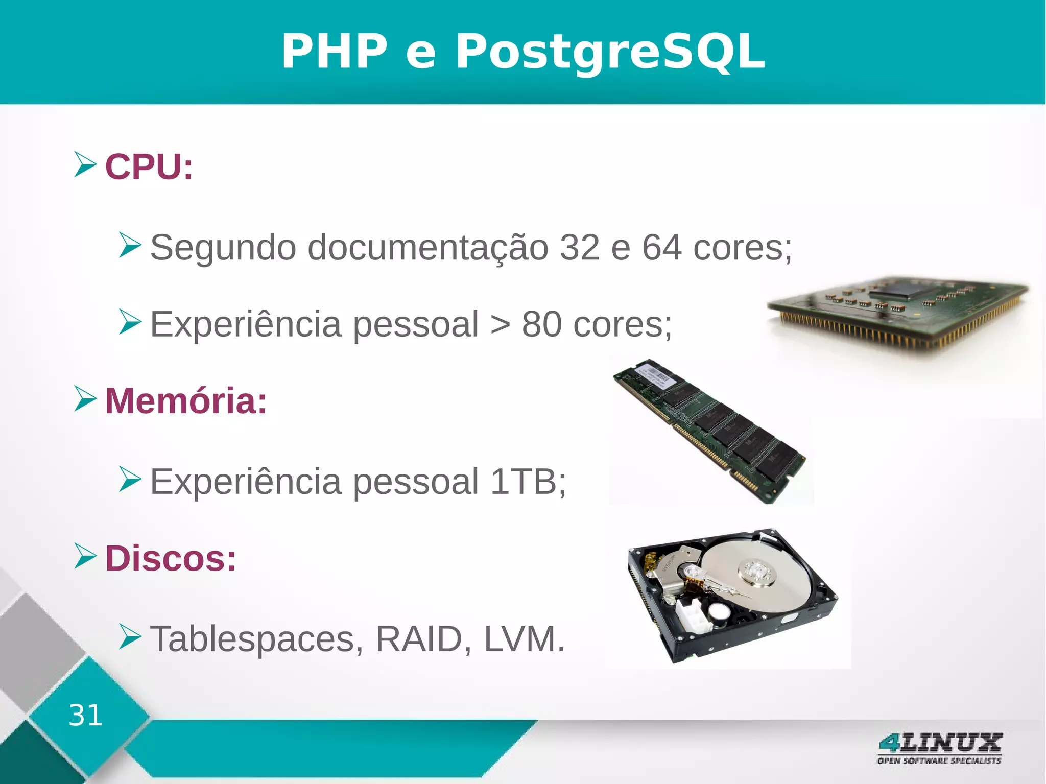 31
PHP e PostgreSQL
➢CPU:
➢Segundo documentação 32 e 64 cores;
➢Experiência pessoal > 80 cores;
➢Memória:
➢Experiência pessoal 1TB;
➢Discos:
➢Tablespaces, RAID, LVM.
 