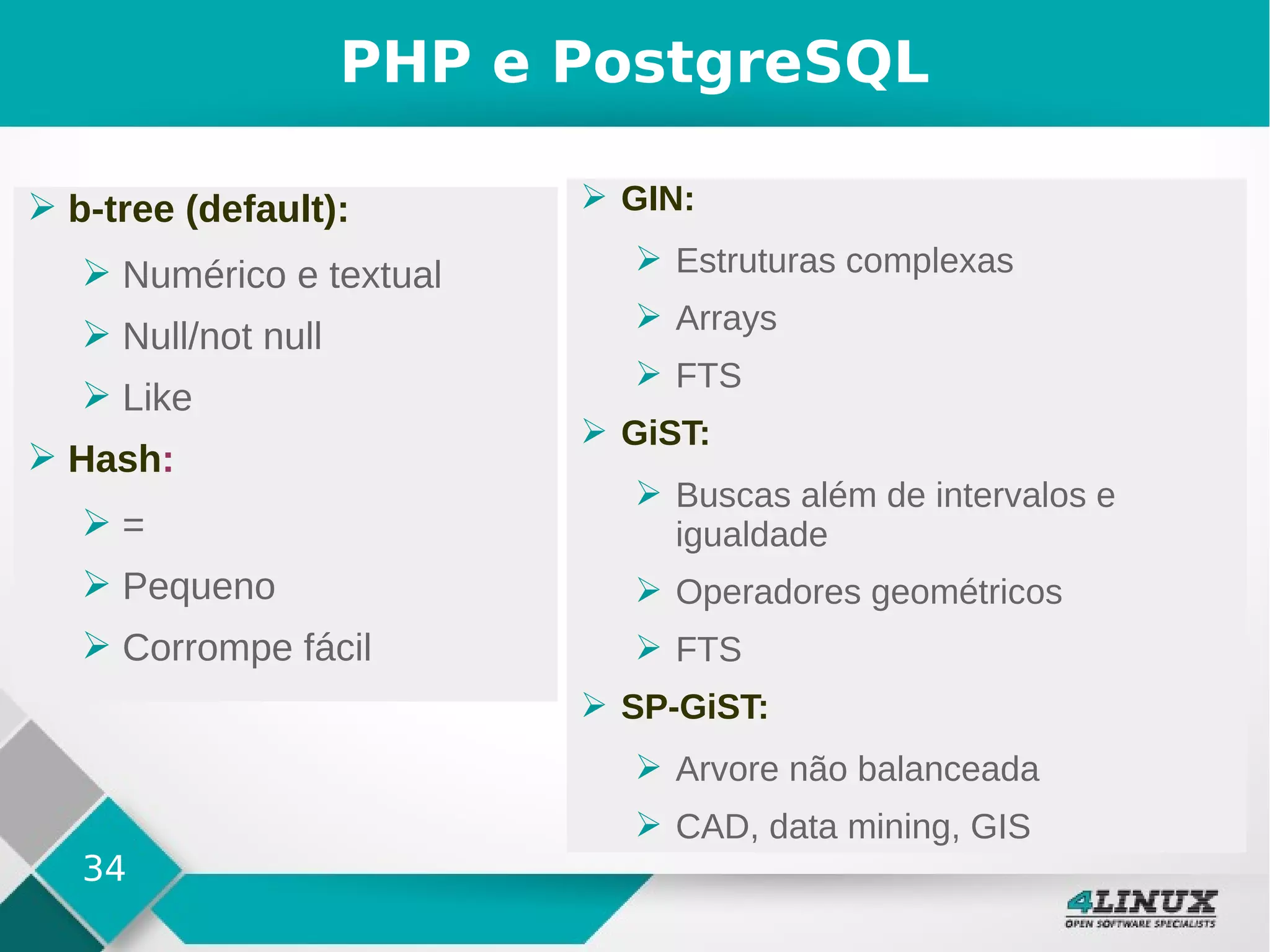 34
PHP e PostgreSQL
➢ b-tree (default):
➢ Numérico e textual
➢ Null/not null
➢ Like
➢ Hash:
➢ =
➢ Pequeno
➢ Corrompe fácil
➢ GIN:
➢ Estruturas complexas
➢ Arrays
➢ FTS
➢ GiST:
➢ Buscas além de intervalos e
igualdade
➢ Operadores geométricos
➢ FTS
➢ SP-GiST:
➢ Arvore não balanceada
➢ CAD, data mining, GIS
 