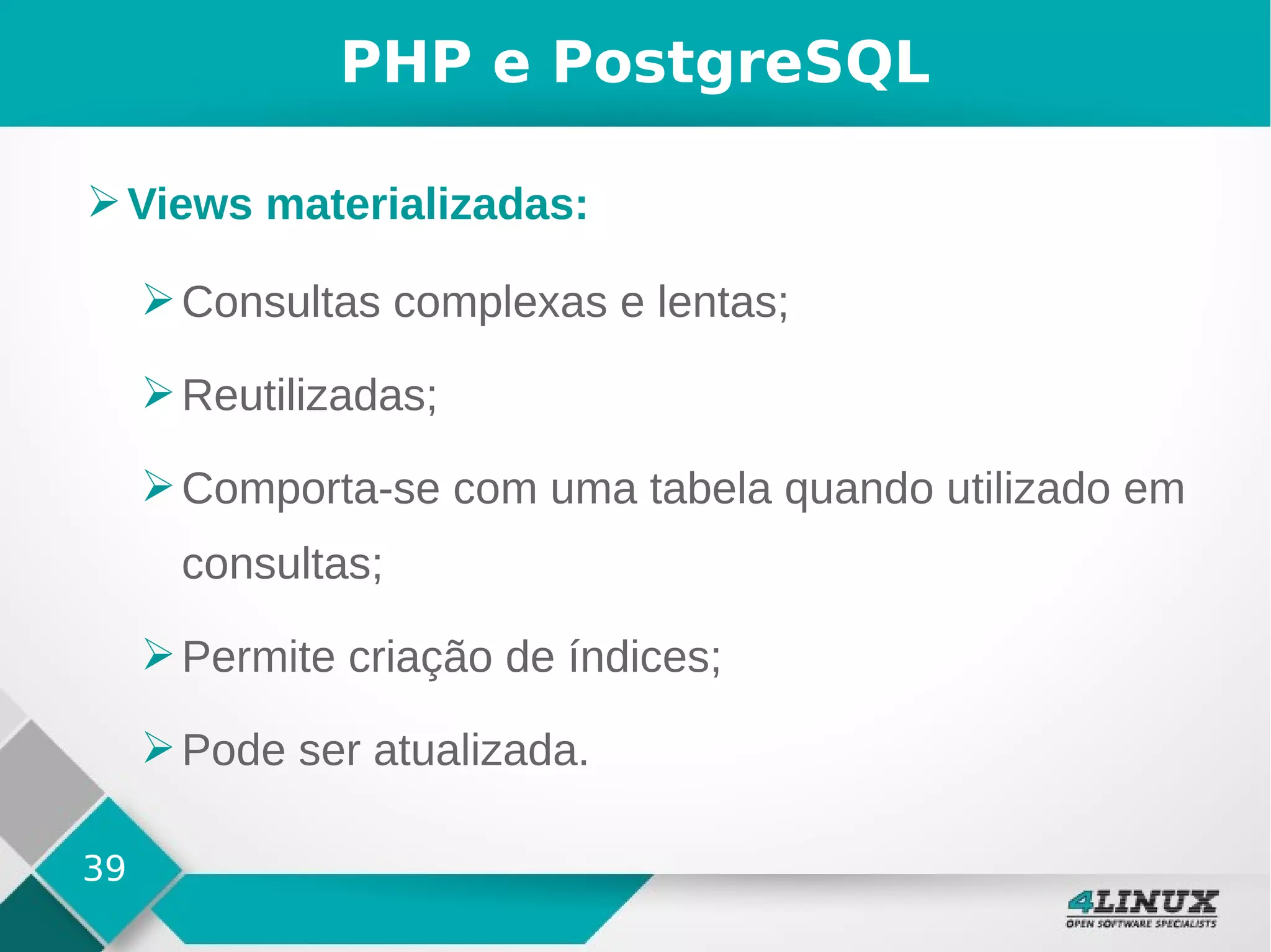 39
PHP e PostgreSQL
➢Views materializadas:
➢Consultas complexas e lentas;
➢Reutilizadas;
➢Comporta-se com uma tabela quando utilizado em
consultas;
➢Permite criação de índices;
➢Pode ser atualizada.
 