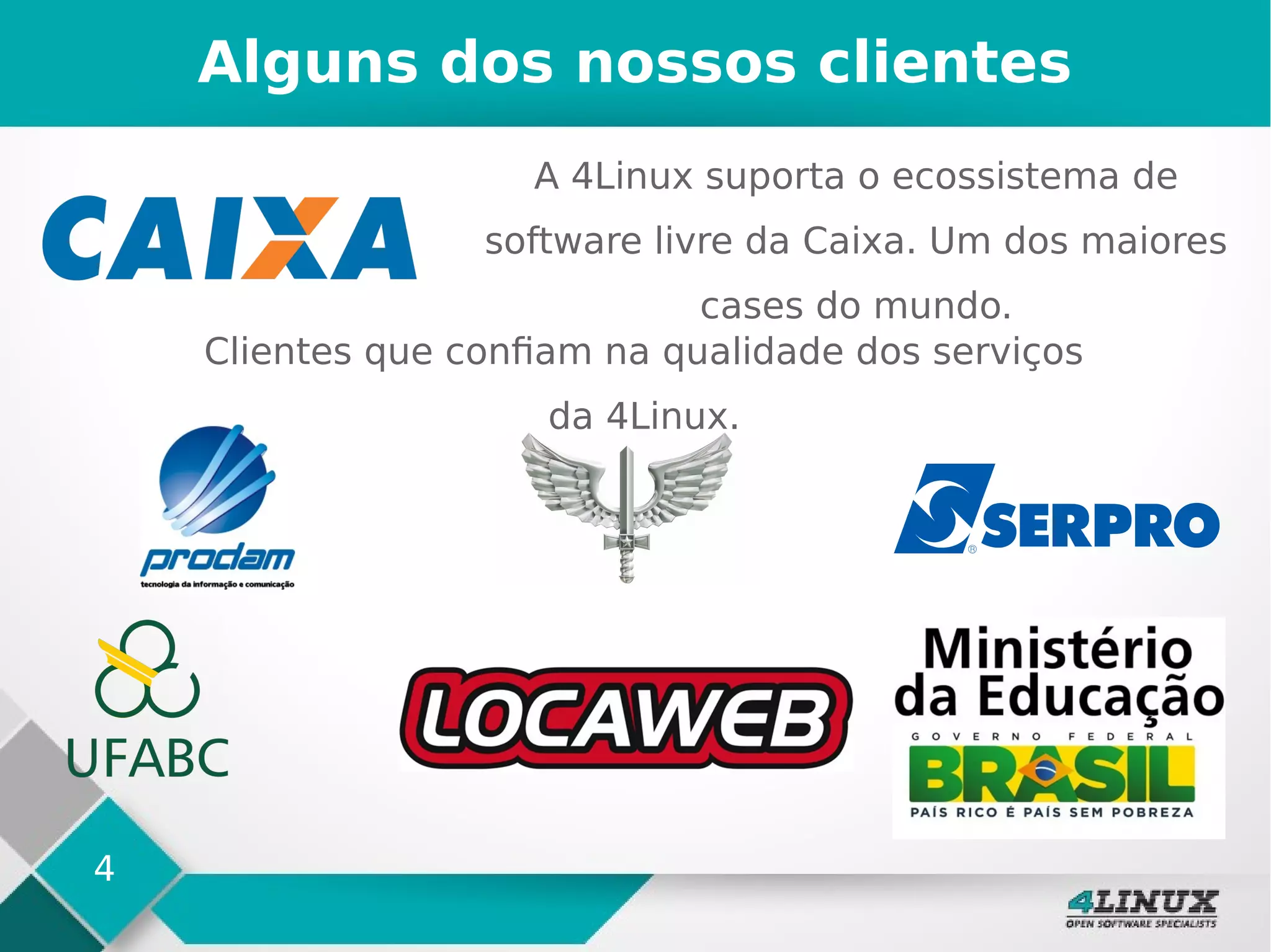 4
Alguns dos nossos clientes
A 4Linux suporta o ecossistema de
software livre da Caixa. Um dos maiores
cases do mundo.
Clientes que confiam na qualidade dos serviços
da 4Linux.
 
