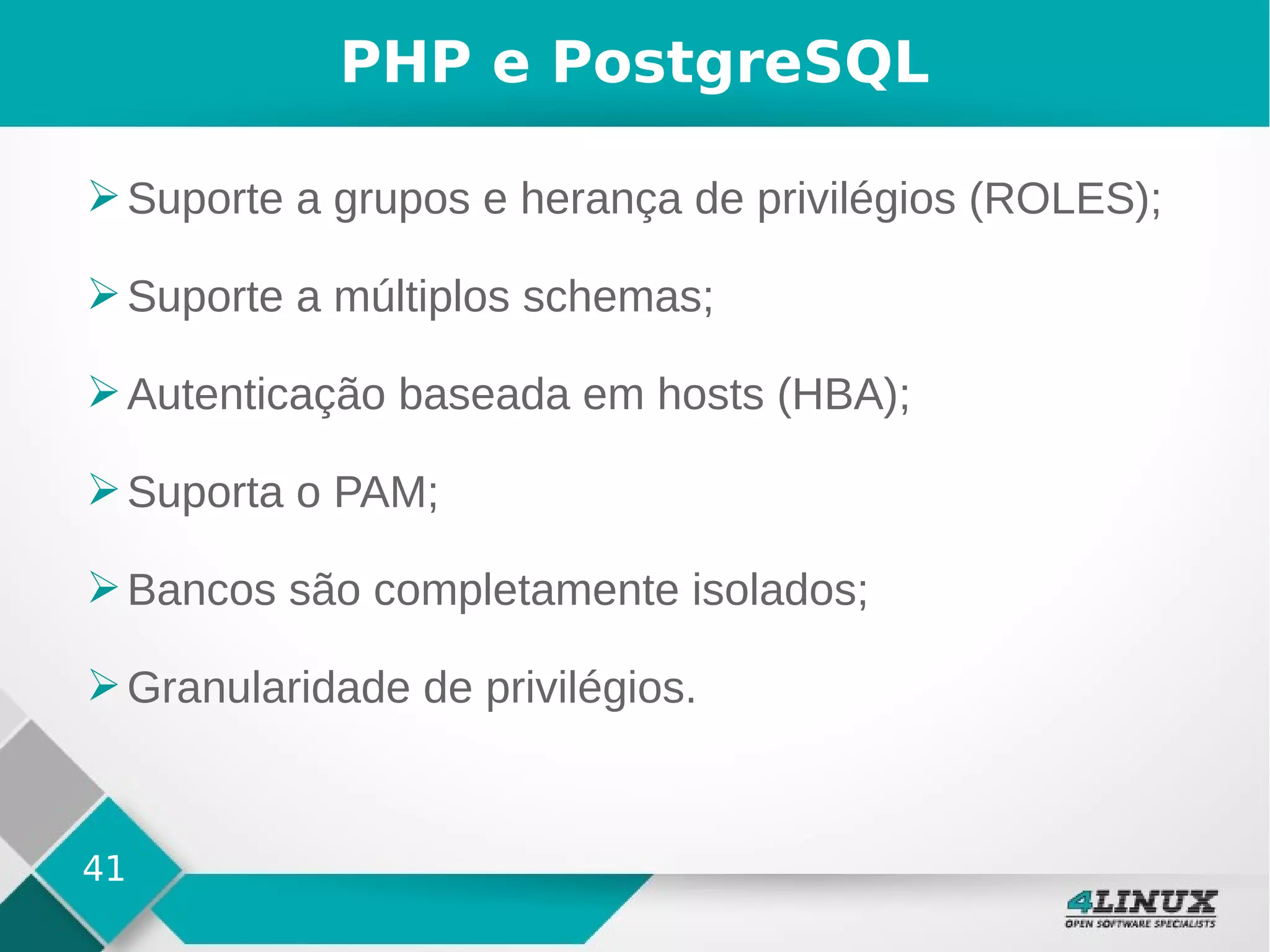 41
PHP e PostgreSQL
➢Suporte a grupos e herança de privilégios (ROLES);
➢Suporte a múltiplos schemas;
➢Autenticação baseada em hosts (HBA);
➢Suporta o PAM;
➢Bancos são completamente isolados;
➢Granularidade de privilégios.
 