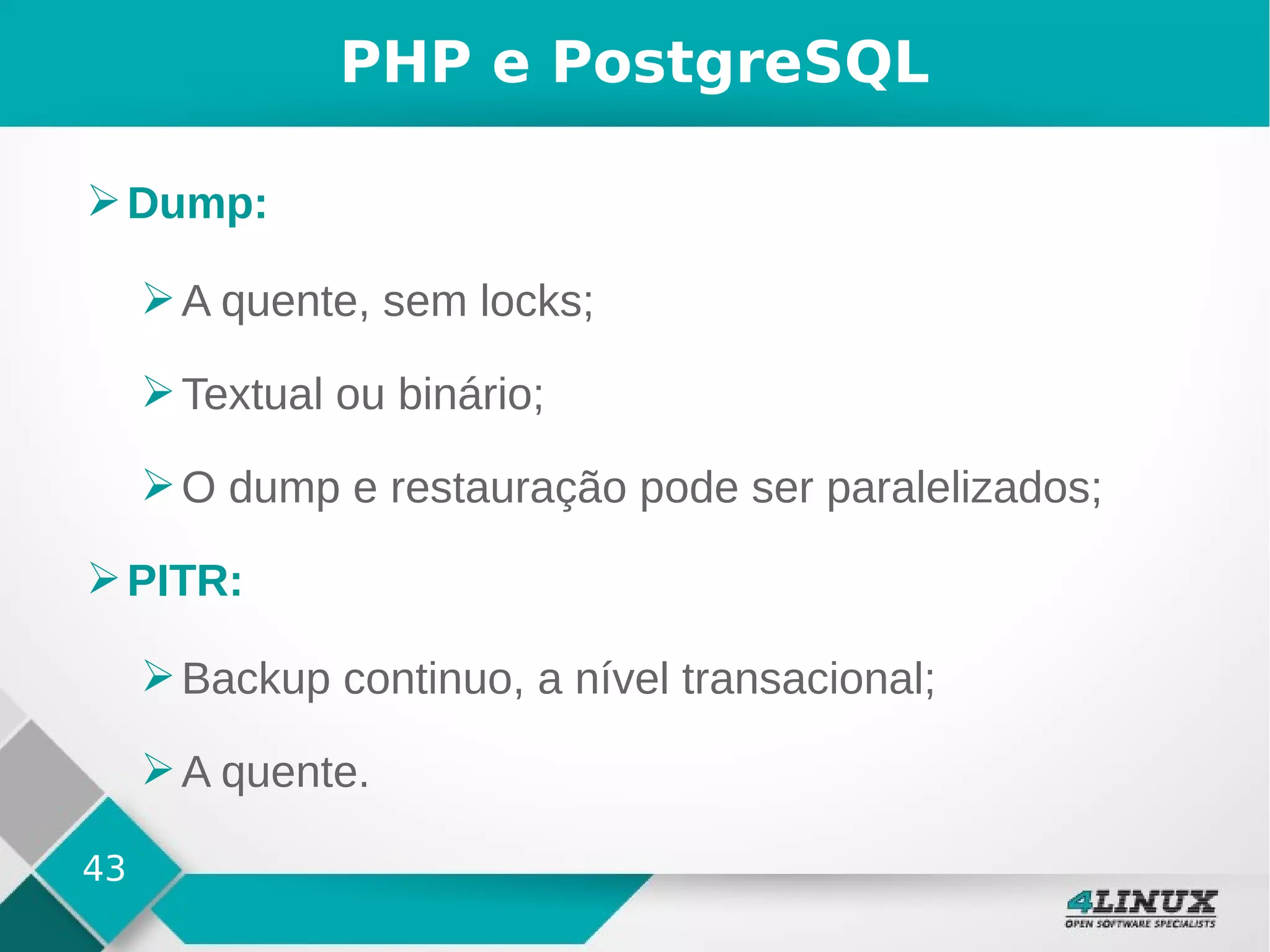 43
PHP e PostgreSQL
➢Dump:
➢A quente, sem locks;
➢Textual ou binário;
➢O dump e restauração pode ser paralelizados;
➢PITR:
➢Backup continuo, a nível transacional;
➢A quente.
 