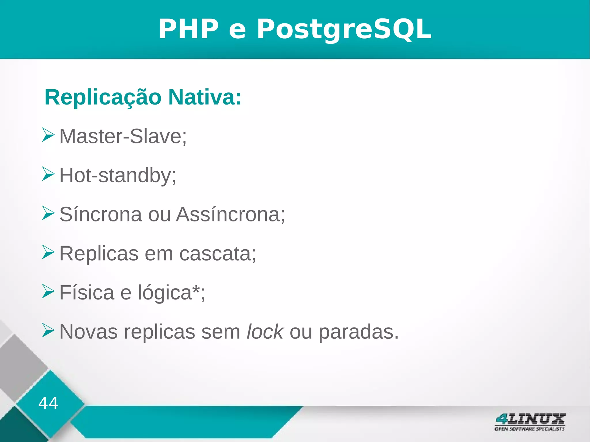 44
PHP e PostgreSQL
➢Master-Slave;
➢Hot-standby;
➢Síncrona ou Assíncrona;
➢Replicas em cascata;
➢Física e lógica*;
➢Novas replicas sem lock ou paradas.
Replicação Nativa:
 