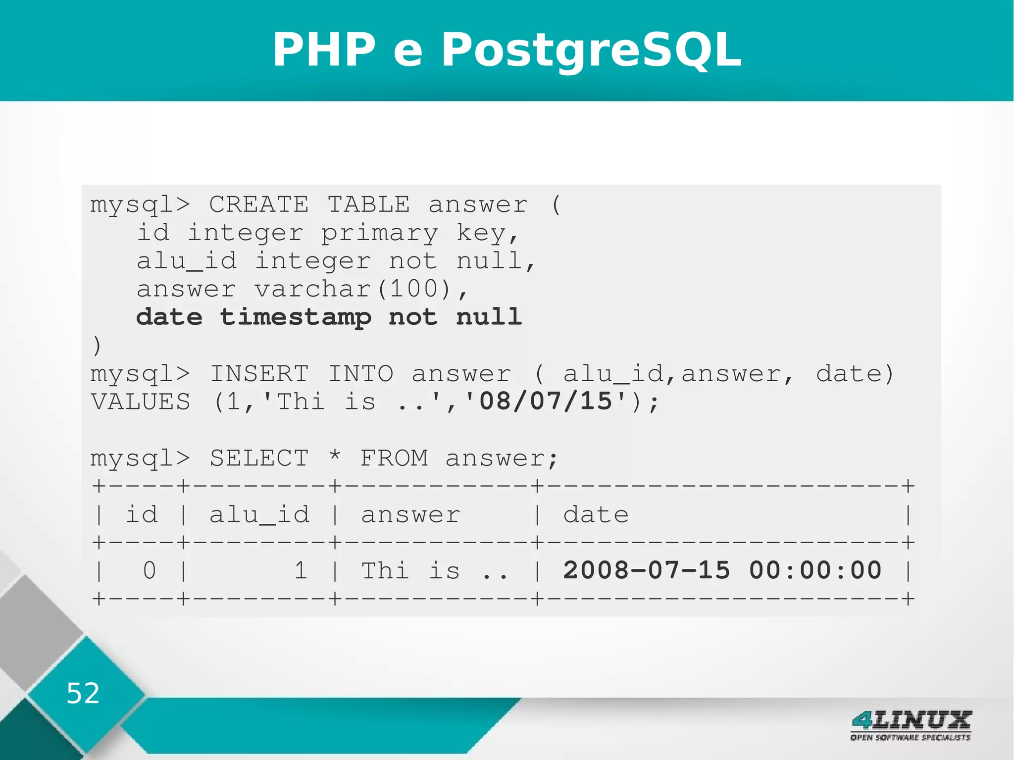 52
PHP e PostgreSQL
mysql> CREATE TABLE answer (
id integer primary key,
alu_id integer not null,
answer varchar(100),
date timestamp not null
)
mysql> INSERT INTO answer ( alu_id,answer, date)
VALUES (1,'Thi is ..','08/07/15');
mysql> SELECT * FROM answer;
+----+--------+-----------+---------------------+
| id | alu_id | answer | date |
+----+--------+-----------+---------------------+
| 0 | 1 | Thi is .. | 2008-07-15 00:00:00 |
+----+--------+-----------+---------------------+
 