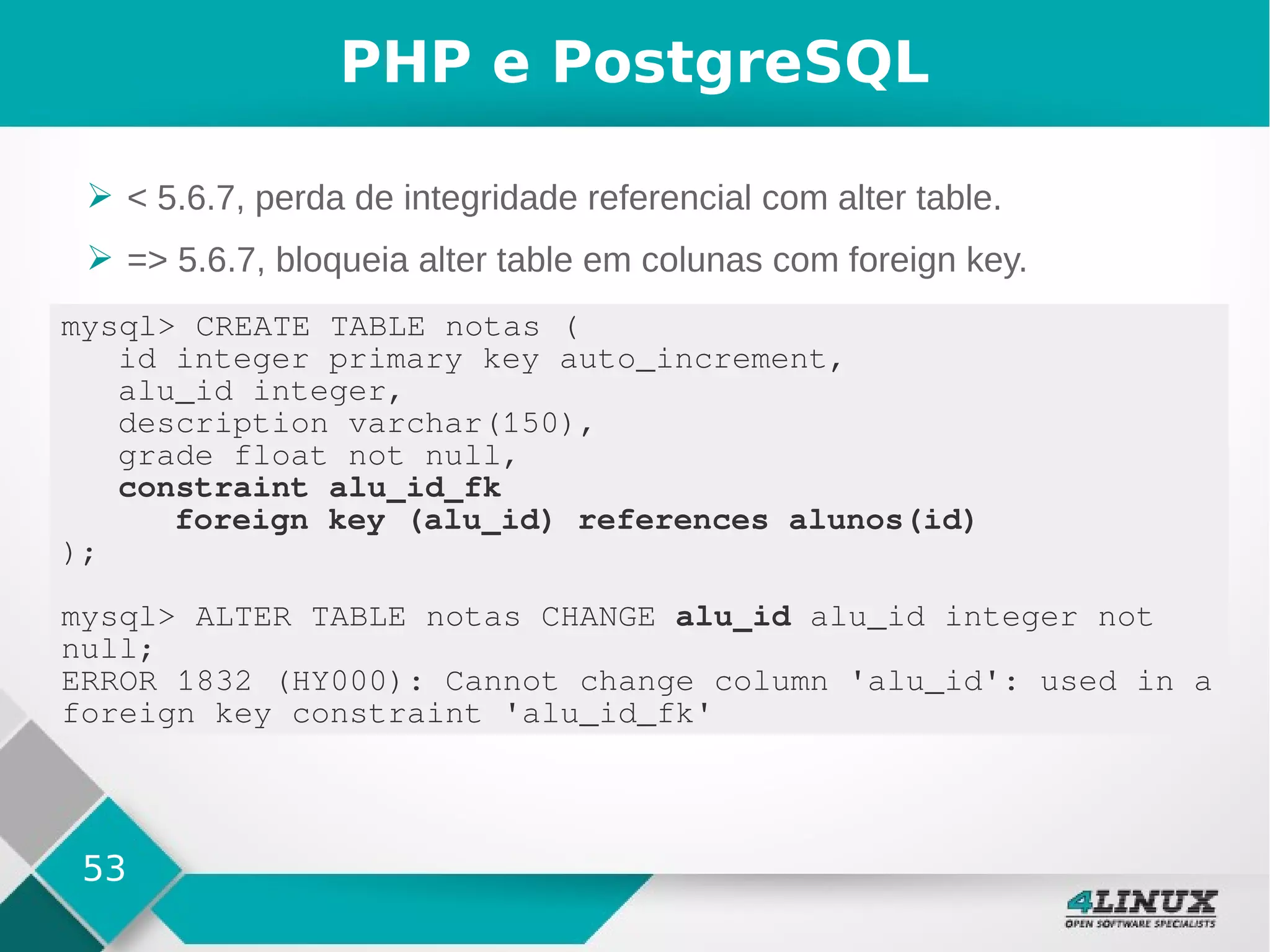 53
PHP e PostgreSQL
➢ < 5.6.7, perda de integridade referencial com alter table.
➢ => 5.6.7, bloqueia alter table em colunas com foreign key.
mysql> CREATE TABLE notas (
id integer primary key auto_increment,
alu_id integer,
description varchar(150),
grade float not null,
constraint alu_id_fk
foreign key (alu_id) references alunos(id)
);
mysql> ALTER TABLE notas CHANGE alu_id alu_id integer not
null;
ERROR 1832 (HY000): Cannot change column 'alu_id': used in a
foreign key constraint 'alu_id_fk'
 
