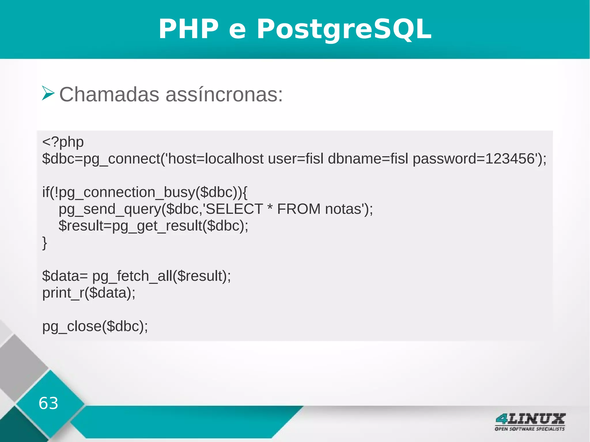 63
PHP e PostgreSQL
➢Chamadas assíncronas:
<?php
$dbc=pg_connect('host=localhost user=fisl dbname=fisl password=123456');
if(!pg_connection_busy($dbc)){
pg_send_query($dbc,'SELECT * FROM notas');
$result=pg_get_result($dbc);
}
$data= pg_fetch_all($result);
print_r($data);
pg_close($dbc);
 