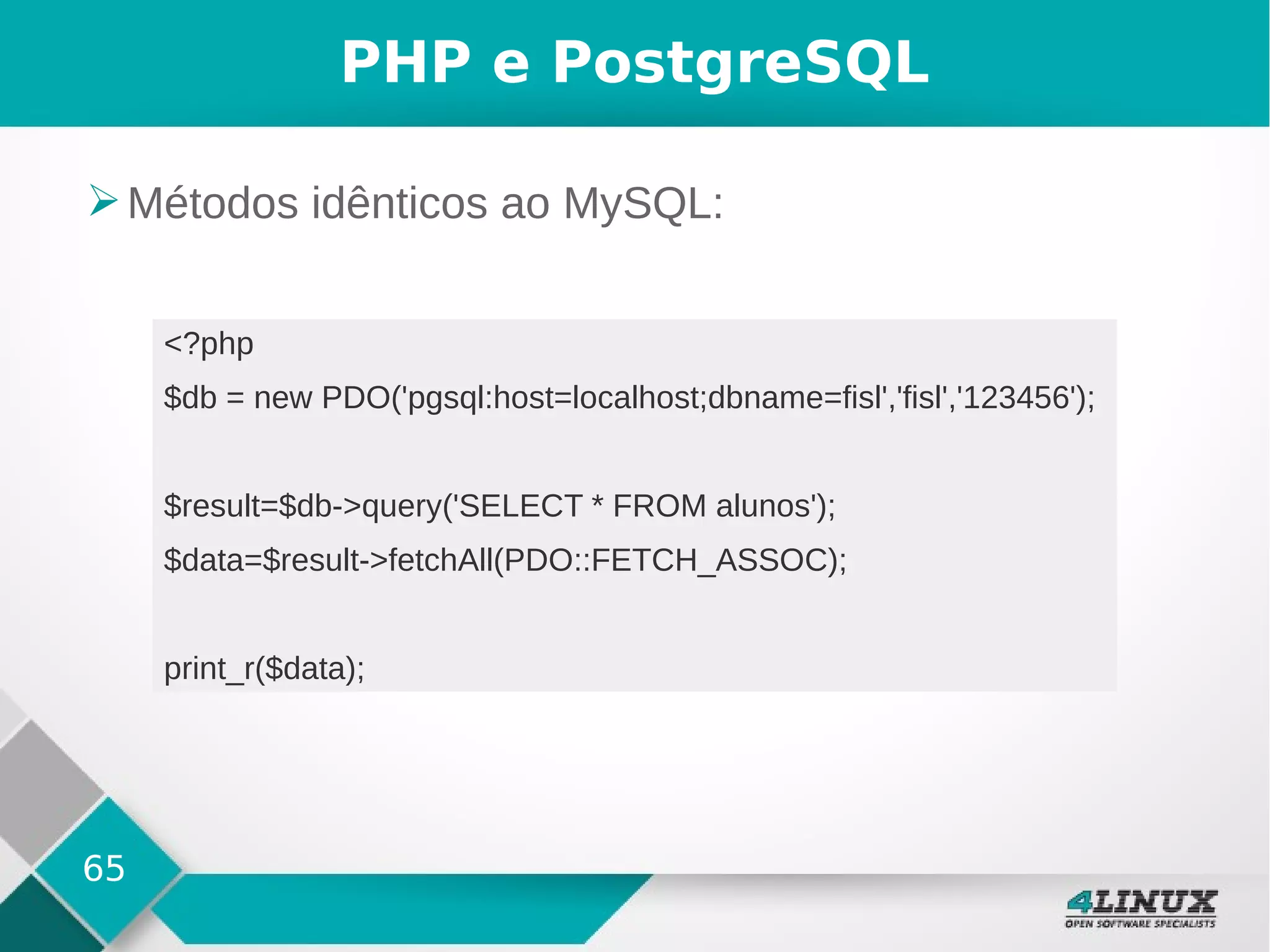 65
PHP e PostgreSQL
➢Métodos idênticos ao MySQL:
<?php
$db = new PDO('pgsql:host=localhost;dbname=fisl','fisl','123456');
$result=$db->query('SELECT * FROM alunos');
$data=$result->fetchAll(PDO::FETCH_ASSOC);
print_r($data);
 