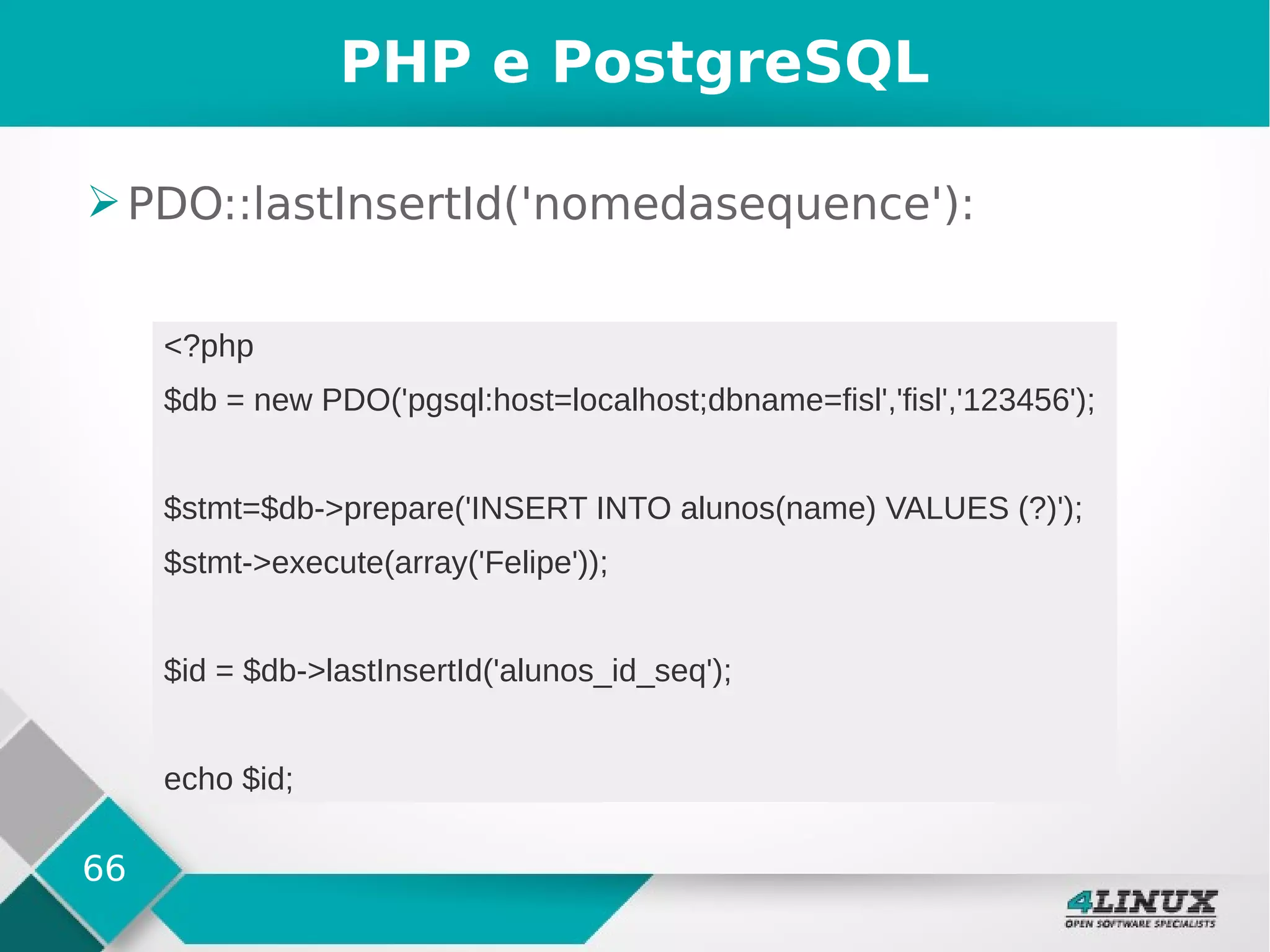 66
PHP e PostgreSQL
➢PDO::lastInsertId('nomedasequence'):
<?php
$db = new PDO('pgsql:host=localhost;dbname=fisl','fisl','123456');
$stmt=$db->prepare('INSERT INTO alunos(name) VALUES (?)');
$stmt->execute(array('Felipe'));
$id = $db->lastInsertId('alunos_id_seq');
echo $id;
 
