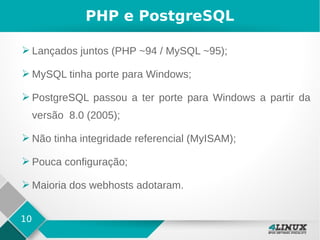 10
PHP e PostgreSQL
➢ Lançados juntos (PHP ~94 / MySQL ~95);
➢ MySQL tinha porte para Windows;
➢ PostgreSQL passou a ter porte para Windows a partir da
versão 8.0 (2005);
➢ Não tinha integridade referencial (MyISAM);
➢ Pouca configuração;
➢ Maioria dos webhosts adotaram.
 