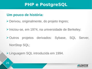 26
PHP e PostgreSQL
➢Derivou, originalmente, do projeto Ingres;
➢Iniciou-se, em 1974, na universidade de Berkeley;
➢Outros projetos derivados: Sybase, SQL Server,
NonStop SQL;
➢Linguagem SQL introduzida em 1994.
Um pouco de história:
 