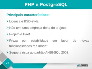27
PHP e PostgreSQL
➢Licença é BSD-style;
➢Não tem uma empresa dona do projeto;
➢Projeto é livre!
➢Preza por estabilidade em favor de novas
funcionalidades “da moda”;
➢Segue a risca ao padrão ANSI-SQL 2008.
Principais características:
 