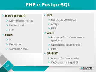 34
PHP e PostgreSQL
➢ b-tree (default):
➢ Numérico e textual
➢ Null/not null
➢ Like
➢ Hash:
➢ =
➢ Pequeno
➢ Corrompe fácil
➢ GIN:
➢ Estruturas complexas
➢ Arrays
➢ FTS
➢ GiST:
➢ Buscas além de intervalos e
igualdade
➢ Operadores geométricos
➢ FTS
➢ SP-GiST:
➢ Arvore não balanceada
➢ CAD, data mining, GIS
 