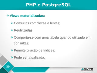 39
PHP e PostgreSQL
➢Views materializadas:
➢Consultas complexas e lentas;
➢Reutilizadas;
➢Comporta-se com uma tabela quando utilizado em
consultas;
➢Permite criação de índices;
➢Pode ser atualizada.
 