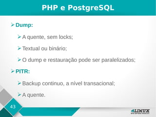 43
PHP e PostgreSQL
➢Dump:
➢A quente, sem locks;
➢Textual ou binário;
➢O dump e restauração pode ser paralelizados;
➢PITR:
➢Backup continuo, a nível transacional;
➢A quente.
 