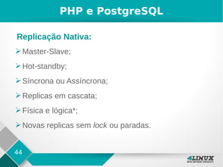 44
PHP e PostgreSQL
➢Master-Slave;
➢Hot-standby;
➢Síncrona ou Assíncrona;
➢Replicas em cascata;
➢Física e lógica*;
➢Novas replicas sem lock ou paradas.
Replicação Nativa:
 