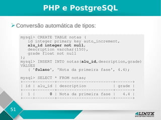 51
PHP e PostgreSQL
➢Conversão automática de tipos:
mysql> CREATE TABLE notas (
id integer primary key auto_increment,
alu_id integer not null,
description varchar(150),
grade float not null
);
mysql> INSERT INTO notas(alu_id,description,grade)
VALUES
( 'fulano', 'Nota da primeira fase', 4.4);
mysql> SELECT * FROM notas;
+----+--------+-----------------------+-------+
| id | alu_id | description | grade |
+----+--------+-----------------------+-------+
| 1 | 0 | Nota da primeira fase | 4.4 |
+----+--------+-----------------------+-------+
 