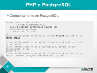 54
PHP e PostgreSQL
➢Comportamento no PostgreSQL:
fisl=# CREATE TABLE notas (
id serial primary key,
alu_id integer references alunos(id),
description varchar,
grade float not null
);
fisl=# ALTER TABLE notas ALTER COLUMN alu_id SET not null;
ALTER TABLE
fisl=# ALTER TABLE notas ALTER COLUMN alu_id DROP not null;
ALTER TABLE
fisl=# INSERT INTO notas ( description, grade) VALUES
('asdfasdfa',5.5);
INSERT 0 1
fisl=# ALTER TABLE notas ALTER COLUMN alu_id SET not null;
ERROR: column "alu_id" contains null values
 