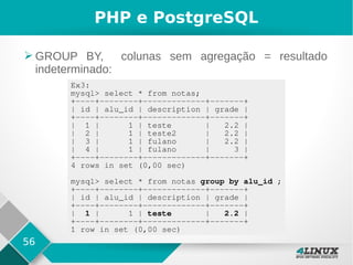 56
PHP e PostgreSQL
➢ GROUP BY, colunas sem agregação = resultado
indeterminado:
Ex3:
mysql> select * from notas;
+----+--------+-------------+-------+
| id | alu_id | description | grade |
+----+--------+-------------+-------+
| 1 | 1 | teste | 2.2 |
| 2 | 1 | teste2 | 2.2 |
| 3 | 1 | fulano | 2.2 |
| 4 | 1 | fulano | 3 |
+----+--------+-------------+-------+
4 rows in set (0,00 sec)
mysql> select * from notas group by alu_id ;
+----+--------+-------------+-------+
| id | alu_id | description | grade |
+----+--------+-------------+-------+
| 1 | 1 | teste | 2.2 |
+----+--------+-------------+-------+
1 row in set (0,00 sec)
 