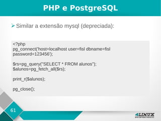 61
PHP e PostgreSQL
➢Similar a extensão mysql (depreciada):
<?php
pg_connect('host=localhost user=fisl dbname=fisl
password=123456');
$rs=pg_query("SELECT * FROM alunos");
$alunos=pg_fetch_all($rs);
print_r($alunos);
pg_close();
 