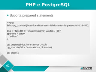 62
PHP e PostgreSQL
➢Suporta prepared statements:
<?php
$dbc=pg_connect('host=localhost user=fisl dbname=fisl password=123456');
$sql = 'INSERT INTO alunos(name) VALUES ($1)';
$params = array(
'william'
);
pg_prepare($dbc,'insertalunos', $sql);
pg_execute($dbc,'insertalunos', $params);
pg_close();
 