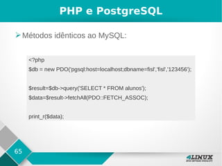 65
PHP e PostgreSQL
➢Métodos idênticos ao MySQL:
<?php
$db = new PDO('pgsql:host=localhost;dbname=fisl','fisl','123456');
$result=$db->query('SELECT * FROM alunos');
$data=$result->fetchAll(PDO::FETCH_ASSOC);
print_r($data);
 