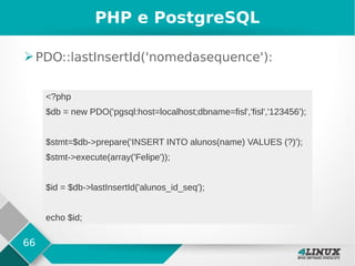 66
PHP e PostgreSQL
➢PDO::lastInsertId('nomedasequence'):
<?php
$db = new PDO('pgsql:host=localhost;dbname=fisl','fisl','123456');
$stmt=$db->prepare('INSERT INTO alunos(name) VALUES (?)');
$stmt->execute(array('Felipe'));
$id = $db->lastInsertId('alunos_id_seq');
echo $id;
 