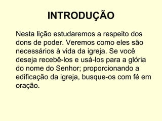 INTRODUÇÃO
Nesta lição estudaremos a respeito dos
dons de poder. Veremos como eles são
necessários à vida da igreja. Se você
deseja recebê-los e usá-los para a glória
do nome do Senhor; proporcionando a
edificação da igreja, busque-os com fé em
oração.
 