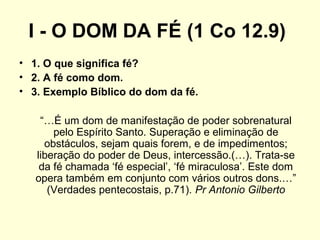 I - O DOM DA FÉ (1 Co 12.9)
• 1. O que significa fé?
• 2. A fé como dom.
• 3. Exemplo Bíblico do dom da fé.
“…É um dom de manifestação de poder sobrenatural
pelo Espírito Santo. Superação e eliminação de
obstáculos, sejam quais forem, e de impedimentos;
liberação do poder de Deus, intercessão.(…). Trata-se
da fé chamada ‘fé especial’, ‘fé miraculosa’. Este dom
opera também em conjunto com vários outros dons.…”
(Verdades pentecostais, p.71). Pr Antonio Gilberto
 