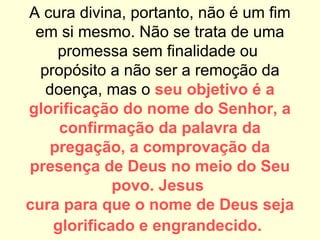 A cura divina, portanto, não é um fim
em si mesmo. Não se trata de uma
promessa sem finalidade ou
propósito a não ser a remoção da
doença, mas o seu objetivo é a
glorificação do nome do Senhor, a
confirmação da palavra da
pregação, a comprovação da
presença de Deus no meio do Seu
povo. Jesus
cura para que o nome de Deus seja
glorificado e engrandecido.
 