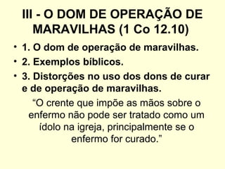 III - O DOM DE OPERAÇÃO DE
MARAVILHAS (1 Co 12.10)
• 1. O dom de operação de maravilhas.
• 2. Exemplos bíblicos.
• 3. Distorções no uso dos dons de curar
e de operação de maravilhas.
“O crente que impõe as mãos sobre o
enfermo não pode ser tratado como um
ídolo na igreja, principalmente se o
enfermo for curado.”
 