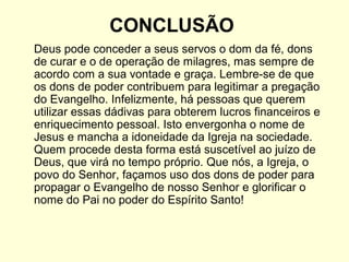 CONCLUSÃO
Deus pode conceder a seus servos o dom da fé, dons
de curar e o de operação de milagres, mas sempre de
acordo com a sua vontade e graça. Lembre-se de que
os dons de poder contribuem para legitimar a pregação
do Evangelho. Infelizmente, há pessoas que querem
utilizar essas dádivas para obterem lucros financeiros e
enriquecimento pessoal. Isto envergonha o nome de
Jesus e mancha a idoneidade da Igreja na sociedade.
Quem procede desta forma está suscetível ao juízo de
Deus, que virá no tempo próprio. Que nós, a Igreja, o
povo do Senhor, façamos uso dos dons de poder para
propagar o Evangelho de nosso Senhor e glorificar o
nome do Pai no poder do Espírito Santo!
 